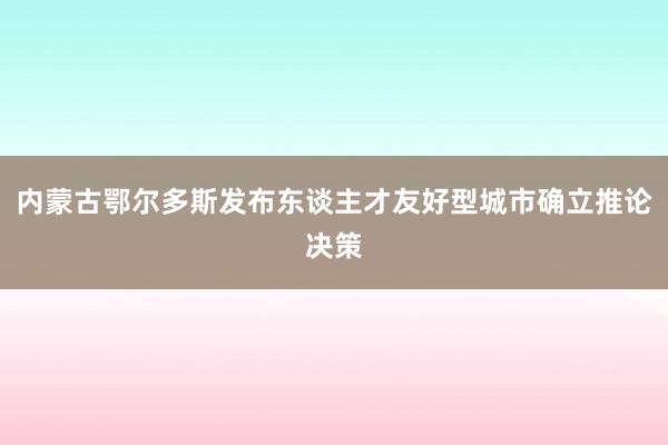 内蒙古鄂尔多斯发布东谈主才友好型城市确立推论决策