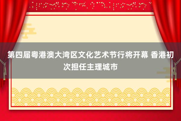 第四届粤港澳大湾区文化艺术节行将开幕 香港初次担任主理城市