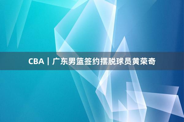 CBA｜广东男篮签约摆脱球员黄荣奇