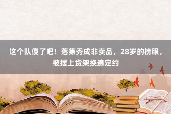 这个队傻了吧！落第秀成非卖品，28岁的榜眼，被摆上货架换遍定约