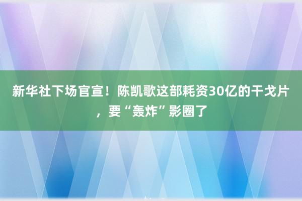 新华社下场官宣！陈凯歌这部耗资30亿的干戈片，要“轰炸”影圈了