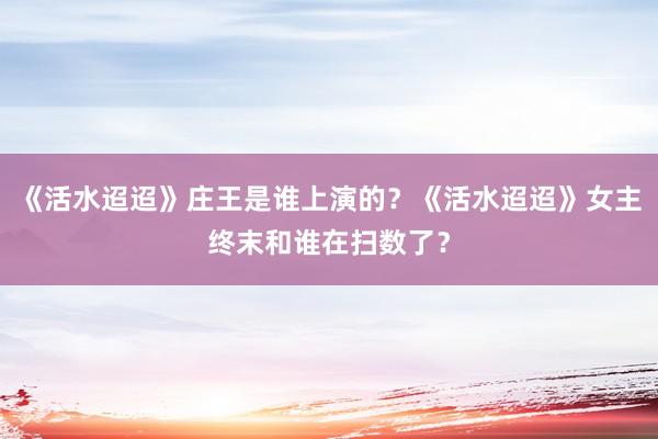 《活水迢迢》庄王是谁上演的？《活水迢迢》女主终末和谁在扫数了？