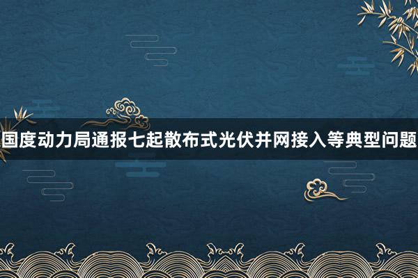 国度动力局通报七起散布式光伏并网接入等典型问题