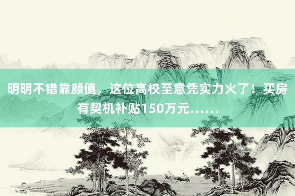 明明不错靠颜值，这位高校至意凭实力火了！买房有契机补贴150万元……