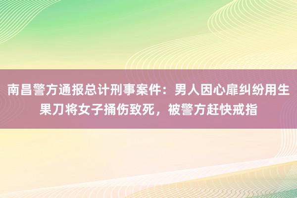 南昌警方通报总计刑事案件：男人因心扉纠纷用生果刀将女子捅伤致死，被警方赶快戒指