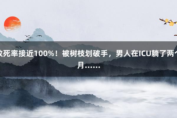 致死率接近100%！被树枝划破手，男人在ICU躺了两个月......