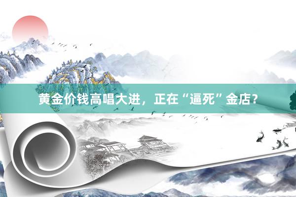 黄金价钱高唱大进，正在“逼死”金店？