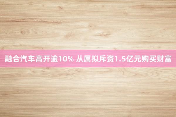 融合汽车高开逾10% 从属拟斥资1.5亿元购买财富