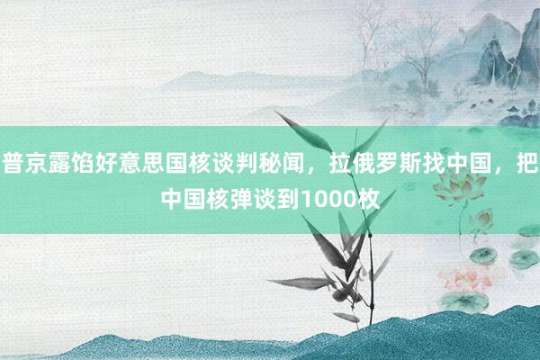 普京露馅好意思国核谈判秘闻，拉俄罗斯找中国，把中国核弹谈到1000枚