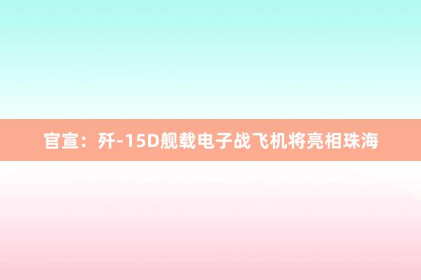 官宣：歼-15D舰载电子战飞机将亮相珠海