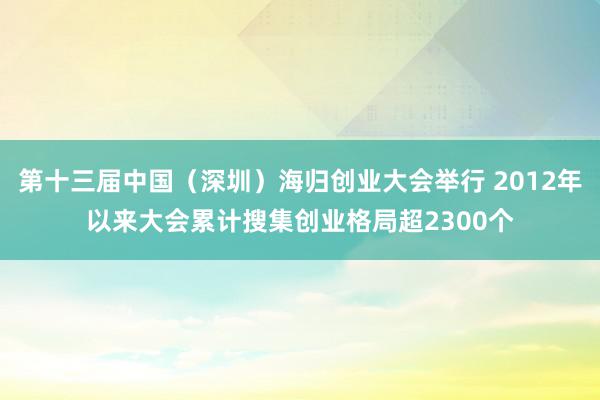 第十三届中国（深圳）海归创业大会举行 2012年以来大会累计搜集创业格局超2300个