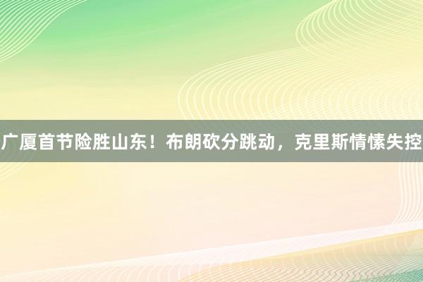 广厦首节险胜山东！布朗砍分跳动，克里斯情愫失控