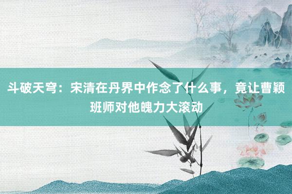 斗破天穹：宋清在丹界中作念了什么事，竟让曹颖班师对他魄力大滚动